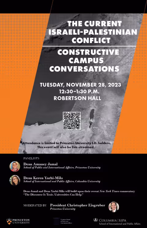 Poster: The Current Israeli-Palestinian Conflict, Constructive Campus Conversations Tuesday, November 28, 2023, 12:30–1:30 p.m., Robertson Hall. Attendance is limited to Princeton University I.D. holders. This event will also be live-streamed. Dean Amaney Jamal and Dean Keren Yarhi-Milo will build upon their recent New York Times commentary “The Discourse Is Toxic. Universities Can Help.” Moderated by President Christopher Eisgruber.